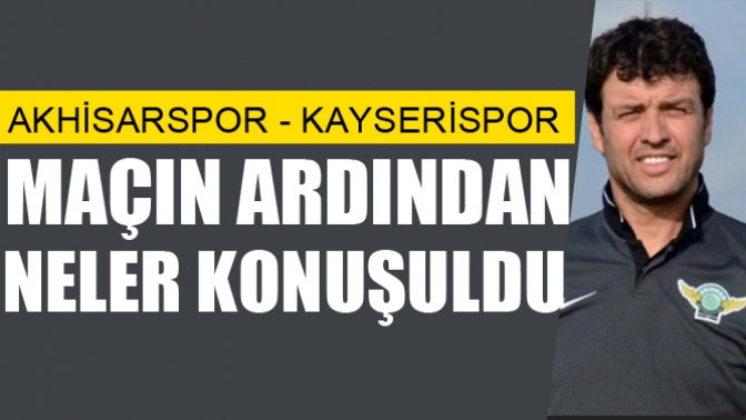 Akhisarspor Kayserispor maçı ardından neler konuşuldu?