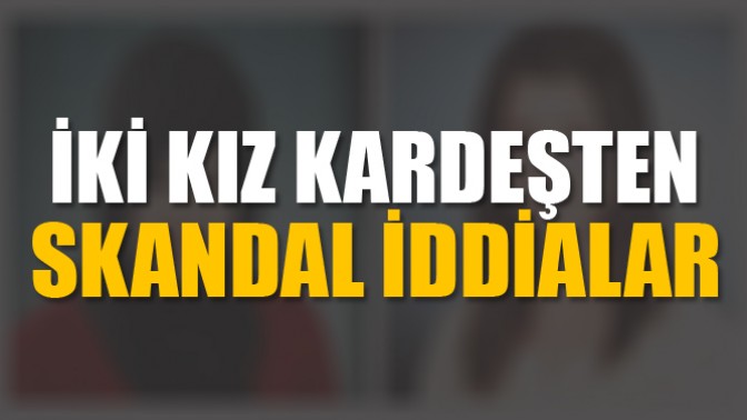 İki Kız Kardeşten Skandal İddialar