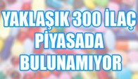 YAKLAŞIK 300 İLAÇ PİYASADA BULUNAMIYOR