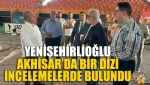 Yenişehirlioğlu, Akhisar’da Bir Dizi İncelemelerde Bulundu